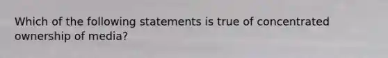 Which of the following statements is true of concentrated ownership of media?