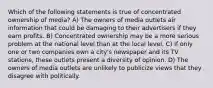 Which of the following statements is true of concentrated ownership of media? A) The owners of media outlets air information that could be damaging to their advertisers if they earn profits. B) Concentrated ownership may be a more serious problem at the national level than at the local level. C) If only one or two companies own a city's newspaper and its TV stations, these outlets present a diversity of opinion. D) The owners of media outlets are unlikely to publicize views that they disagree with politically.