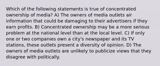 Which of the following statements is true of concentrated ownership of media? A) The owners of media outlets air information that could be damaging to their advertisers if they earn profits. B) Concentrated ownership may be a more serious problem at the national level than at the local level. C) If only one or two companies own a city's newspaper and its TV stations, these outlets present a diversity of opinion. D) The owners of media outlets are unlikely to publicize views that they disagree with politically.