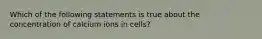 Which of the following statements is true about the concentration of calcium ions in cells?