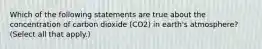 Which of the following statements are true about the concentration of carbon dioxide (CO2) in earth's atmosphere? (Select all that apply.)