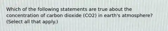 Which of the following statements are true about the concentration of carbon dioxide (CO2) in earth's atmosphere? (Select all that apply.)