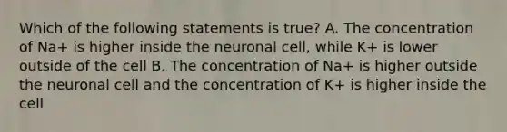 Which of the following statements is true? A. The concentration of Na+ is higher inside the neuronal cell, while K+ is lower outside of the cell B. The concentration of Na+ is higher outside the neuronal cell and the concentration of K+ is higher inside the cell