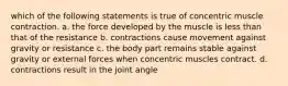 which of the following statements is true of concentric muscle contraction. a. the force developed by the muscle is less than that of the resistance b. contractions cause movement against gravity or resistance c. the body part remains stable against gravity or external forces when concentric muscles contract. d. contractions result in the joint angle