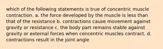 which of the following statements is true of concentric muscle contraction. a. the force developed by the muscle is less than that of the resistance b. contractions cause movement against gravity or resistance c. the body part remains stable against gravity or external forces when concentric muscles contract. d. contractions result in the joint angle