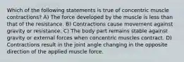 Which of the following statements is true of concentric muscle contractions? A) The force developed by the muscle is less than that of the resistance. B) Contractions cause movement against gravity or resistance. C) The body part remains stable against gravity or external forces when concentric muscles contract. D) Contractions result in the joint angle changing in the opposite direction of the applied muscle force.