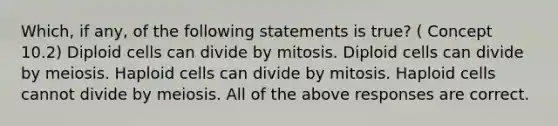 Which, if any, of the following statements is true? ( Concept 10.2) Diploid cells can divide by mitosis. Diploid cells can divide by meiosis. Haploid cells can divide by mitosis. Haploid cells cannot divide by meiosis. All of the above responses are correct.