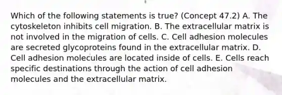 Which of the following statements is true? (Concept 47.2) A. The cytoskeleton inhibits cell migration. B. The extracellular matrix is not involved in the migration of cells. C. Cell adhesion molecules are secreted glycoproteins found in the extracellular matrix. D. Cell adhesion molecules are located inside of cells. E. Cells reach specific destinations through the action of cell adhesion molecules and the extracellular matrix.