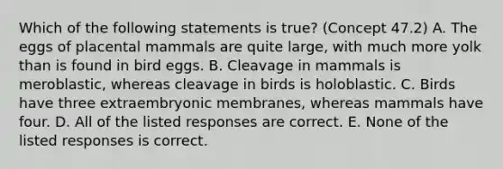 Which of the following statements is true? (Concept 47.2) A. The eggs of placental mammals are quite large, with much more yolk than is found in bird eggs. B. Cleavage in mammals is meroblastic, whereas cleavage in birds is holoblastic. C. Birds have three extraembryonic membranes, whereas mammals have four. D. All of the listed responses are correct. E. None of the listed responses is correct.