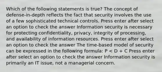 Which of the following statements is true? The concept of defense-in-depth reflects the fact that security involves the use of a few sophisticated technical controls. Press enter after select an option to check the answer Information security is necessary for protecting confidentiality, privacy, integrity of processing, and availability of information resources. Press enter after select an option to check the answer The time-based model of security can be expressed in the following formula: P < D + C Press enter after select an option to check the answer Information security is primarily an IT issue, not a managerial concern.