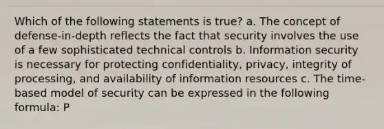 Which of the following statements is true? a. The concept of defense-in-depth reflects the fact that security involves the use of a few sophisticated technical controls b. Information security is necessary for protecting confidentiality, privacy, integrity of processing, and availability of information resources c. The time-based model of security can be expressed in the following formula: P<D+RP<D+R d. Information security is primarily an IT issue, not a managerial concern