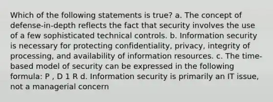 Which of the following statements is true? a. The concept of defense-in-depth reflects the fact that security involves the use of a few sophisticated technical controls. b. Information security is necessary for protecting confidentiality, privacy, integrity of processing, and availability of information resources. c. The time-based model of security can be expressed in the following formula: P , D 1 R d. Information security is primarily an IT issue, not a managerial concern