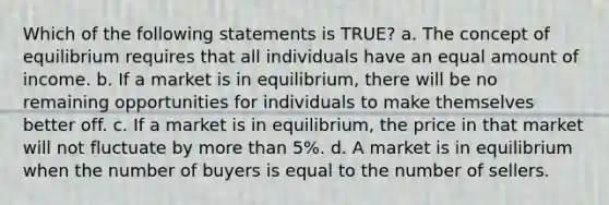 Which of the following statements is TRUE? a. The concept of equilibrium requires that all individuals have an equal amount of income. b. If a market is in equilibrium, there will be no remaining opportunities for individuals to make themselves better off. c. If a market is in equilibrium, the price in that market will not fluctuate by more than 5%. d. A market is in equilibrium when the number of buyers is equal to the number of sellers.