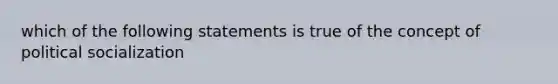 which of the following statements is true of the concept of political socialization