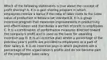 Which of the following statements is true about the concept of profit sharing? A. It is a gain sharing program in which employees receive a bonus if the ratio of labor costs to the sales value of production is below a set standard B. It is a group incentive program that measures improvements in productivity and effectiveness and distributes a portion of profit to employees C. It is a combination of performance measures directed toward the company's profit and is used as the basis for awarding incentive pay D. It is an incentive plan where a percentage of the previous year's profits are provided to employees as a part of their salary E. It is an incentive pays in which payments are a percentage of the organization's profits and do not become part of the employees' base salary