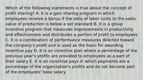 Which of the following statements is true about the concept of profit sharing? A. It is a gain sharing program in which employees receive a bonus if the ratio of labor costs to the sales value of production is below a set standard B. It is a group incentive program that measures improvements in productivity and effectiveness and distributes a portion of profit to employees C. It is a combination of performance measures directed toward the company's profit and is used as the basis for awarding incentive pay D. It is an incentive plan where a percentage of the previous year's profits are provided to employees as a part of their salary E. It is an incentive pays in which payments are a percentage of the organization's profits and do not become part of the employees' base salary