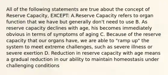 All of the following statements are true about the concept of Reserve Capacity, EXCEPT: A.Reserve Capacity refers to organ function that we have but generally don't need to use B. As reserve capacity declines with age, his becomes immediately obvious in terms of symptoms of aging C. Because of the reserve capacity that our organs have, we are able to "ramp up" the system to meet extreme challenges, such as severe illness or severe exertion D. Reduction in reserve capacity with age means a gradual reduction in our ability to maintain homeostasis under challenging conditions