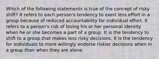 Which of the following statements is true of the concept of risky shift? It refers to each person's tendency to exert less effort in a group because of reduced accountability for individual effort. It refers to a person's risk of losing his or her personal identity when he or she becomes a part of a group. It is the tendency to shift to a group that makes less risky decisions. It is the tendency for individuals to more willingly endorse riskier decisions when in a group than when they are alone.