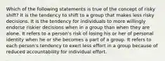 Which of the following statements is true of the concept of risky shift? It is the tendency to shift to a group that makes less risky decisions. It is the tendency for individuals to more willingly endorse riskier decisions when in a group than when they are alone. It refers to a person's risk of losing his or her of personal identity when he or she becomes a part of a group. It refers to each person's tendency to exert less effort in a group because of reduced accountability for individual effort.