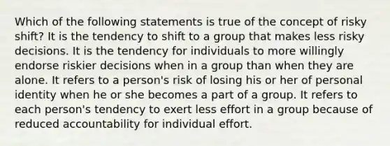 Which of the following statements is true of the concept of risky shift? It is the tendency to shift to a group that makes less risky decisions. It is the tendency for individuals to more willingly endorse riskier decisions when in a group than when they are alone. It refers to a person's risk of losing his or her of personal identity when he or she becomes a part of a group. It refers to each person's tendency to exert less effort in a group because of reduced accountability for individual effort.