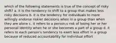 which of the following statements is true of the concept of risky shift? a. it is the tendency to shift to a group that makes less risky decisions b. it is the tendency for individuals to more willingly endorse riskier decisions when in a group than when they are alone c. it refers to a person;s risk of losing her or her personal identity when he or she becomes a part of a group d. it refers to each person's tendency to exert less effort in a group because of reduced accountability for individual effort