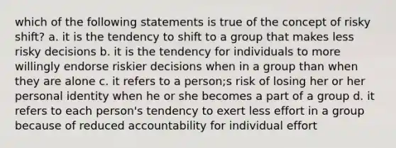 which of the following statements is true of the concept of risky shift? a. it is the tendency to shift to a group that makes less risky decisions b. it is the tendency for individuals to more willingly endorse riskier decisions when in a group than when they are alone c. it refers to a person;s risk of losing her or her personal identity when he or she becomes a part of a group d. it refers to each person's tendency to exert less effort in a group because of reduced accountability for individual effort