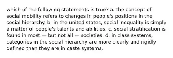 which of the following statements is true? a. the concept of social mobility refers to changes in people's positions in the social hierarchy. b. in the united states, social inequality is simply a matter of people's talents and abilities. c. social stratification is found in most — but not all — societies. d. in class systems, categories in the social hierarchy are more clearly and rigidly defined than they are in caste systems.