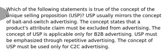 Which of the following statements is true of the concept of the unique selling proposition (USP)? USP usually mirrors the concept of bait-and-switch advertising. The concept states that a product's attribute claim must be excluded from advertising. The concept of USP is applicable only for B2B advertising. USP must be emphasized through repetitive advertising. The concept of USP must be used only for C2C advertising.