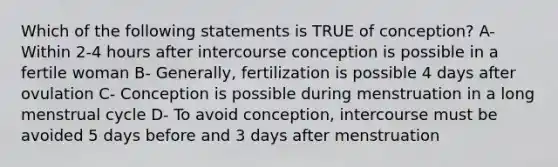 Which of the following statements is TRUE of conception? A- Within 2-4 hours after intercourse conception is possible in a fertile woman B- Generally, fertilization is possible 4 days after ovulation C- Conception is possible during menstruation in a long menstrual cycle D- To avoid conception, intercourse must be avoided 5 days before and 3 days after menstruation