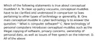 Which of the following statements is true about conceptual muddles? A. To clear up policy vacuums, conceptual muddles have to be clarified and understood in comparison to laws pertaining to other types of technology or generality. B. One main conceptual muddle in cyber technology is to answer the question; " What is computer software?" C. New technology of personal computers introduces conceptual muddles such as the illegal copying of software, privacy concerns, ownership of personal data, as well as issues of free speech on the Internet. D. All of the above