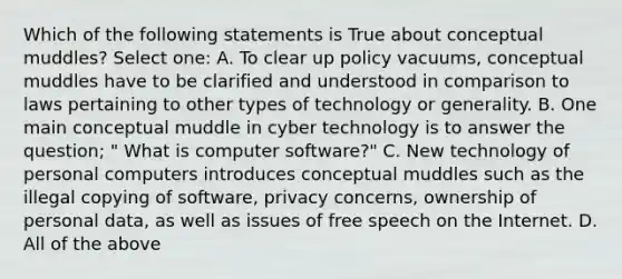 Which of the following statements is True about conceptual muddles? Select one: A. To clear up policy vacuums, conceptual muddles have to be clarified and understood in comparison to laws pertaining to other types of technology or generality. B. One main conceptual muddle in cyber technology is to answer the question; " What is computer software?" C. New technology of personal computers introduces conceptual muddles such as the illegal copying of software, privacy concerns, ownership of personal data, as well as issues of free speech on the Internet. D. All of the above