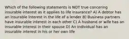 Which of the following statements is NOT true concering insurable interest as it applies to life insurance? A) A debtor has an insurable interest in the life of a lender B) Business partners have insurable interest in each other C) A husband or wife has an insurable interest in their spouse D) An individual has an insurable interest in his or her own life