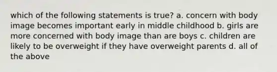 which of the following statements is true? a. concern with body image becomes important early in middle childhood b. girls are more concerned with body image than are boys c. children are likely to be overweight if they have overweight parents d. all of the above