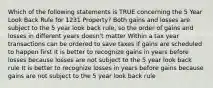 Which of the following statements is TRUE concerning the 5 Year Look Back Rule for 1231 Property? Both gains and losses are subject to the 5 year look back rule, so the order of gains and losses in different years doesn't matter Within a tax year transactions can be ordered to save taxes if gains are scheduled to happen first It is better to recognize gains in years before losses because losses are not subject to the 5 year look back rule It is better to recognize losses in years before gains because gains are not subject to the 5 year look back rule