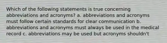 Which of the following statements is true concerning abbreviations and acronyms? a. abbreviations and acronyms must follow certain standards for clear communication b. abbreviations and acronyms must always be used in the medical record c. abbreviations may be used but acronyms shouldn't