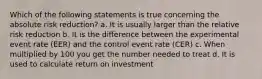 Which of the following statements is true concerning the absolute risk reduction? a. It is usually larger than the relative risk reduction b. It is the difference between the experimental event rate (EER) and the control event rate (CER) c. When multiplied by 100 you get the number needed to treat d. It is used to calculate return on investment