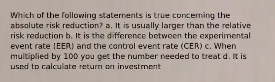 Which of the following statements is true concerning the absolute risk reduction? a. It is usually larger than the relative risk reduction b. It is the difference between the experimental event rate (EER) and the control event rate (CER) c. When multiplied by 100 you get the number needed to treat d. It is used to calculate return on investment