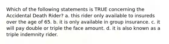 Which of the following statements is TRUE concerning the Accidental Death Rider? a. this rider only available to insureds over the age of 65. b. it is only available in group insurance. c. it will pay double or triple the face amount. d. it is also known as a triple indemnity rider.