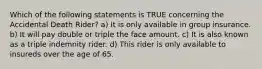 Which of the following statements is TRUE concerning the Accidental Death Rider? a) It is only available in group insurance. b) It will pay double or triple the face amount. c) It is also known as a triple indemnity rider. d) This rider is only available to insureds over the age of 65.