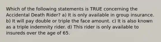 Which of the following statements is TRUE concerning the Accidental Death Rider? a) It is only available in group insurance. b) It will pay double or triple the face amount. c) It is also known as a triple indemnity rider. d) This rider is only available to insureds over the age of 65.