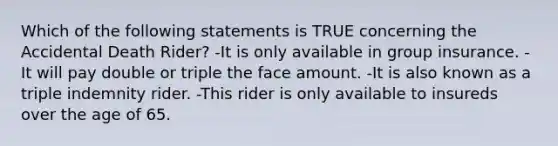 Which of the following statements is TRUE concerning the Accidental Death Rider? -It is only available in group insurance. -It will pay double or triple the face amount. -It is also known as a triple indemnity rider. -This rider is only available to insureds over the age of 65.