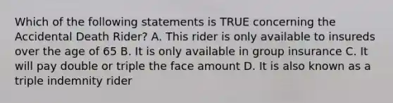 Which of the following statements is TRUE concerning the Accidental Death Rider? A. This rider is only available to insureds over the age of 65 B. It is only available in group insurance C. It will pay double or triple the face amount D. It is also known as a triple indemnity rider