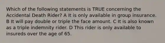 Which of the following statements is TRUE concerning the Accidental Death Rider? A It is only available in group insurance. B It will pay double or triple the face amount. C It is also known as a triple indemnity rider. D This rider is only available to insureds over the age of 65.