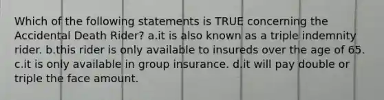 Which of the following statements is TRUE concerning the Accidental Death Rider? a.it is also known as a triple indemnity rider. b.this rider is only available to insureds over the age of 65. c.it is only available in group insurance. d.it will pay double or triple the face amount.