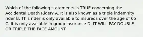 Which of the following statements is TRUE concerning the Accidental Death Rider? A. It is also known as a triple indemnity rider B. This rider is only available to insureds over the age of 65 C. It is only available in group insurance D. IT WILL PAY DOUBLE OR TRIPLE THE FACE AMOUNT