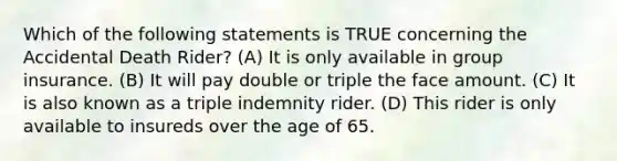 Which of the following statements is TRUE concerning the Accidental Death Rider? (A) It is only available in group insurance. (B) It will pay double or triple the face amount. (C) It is also known as a triple indemnity rider. (D) This rider is only available to insureds over the age of 65.