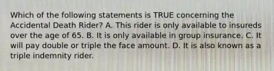 Which of the following statements is TRUE concerning the Accidental Death Rider? A. This rider is only available to insureds over the age of 65. B. It is only available in group insurance. C. It will pay double or triple the face amount. D. It is also known as a triple indemnity rider.