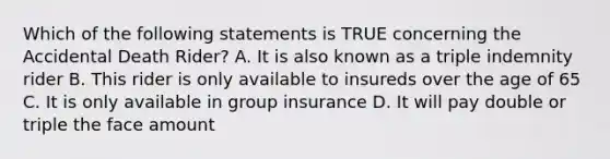 Which of the following statements is TRUE concerning the Accidental Death Rider? A. It is also known as a triple indemnity rider B. This rider is only available to insureds over the age of 65 C. It is only available in group insurance D. It will pay double or triple the face amount