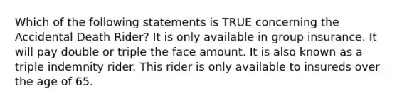 Which of the following statements is TRUE concerning the Accidental Death Rider? It is only available in group insurance. It will pay double or triple the face amount. It is also known as a triple indemnity rider. This rider is only available to insureds over the age of 65.