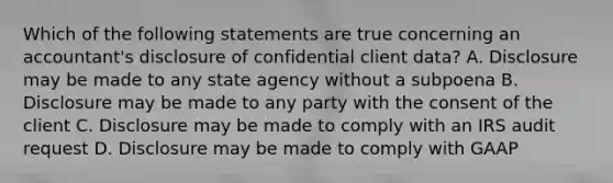 Which of the following statements are true concerning an accountant's disclosure of confidential client data? A. Disclosure may be made to any state agency without a subpoena B. Disclosure may be made to any party with the consent of the client C. Disclosure may be made to comply with an IRS audit request D. Disclosure may be made to comply with GAAP